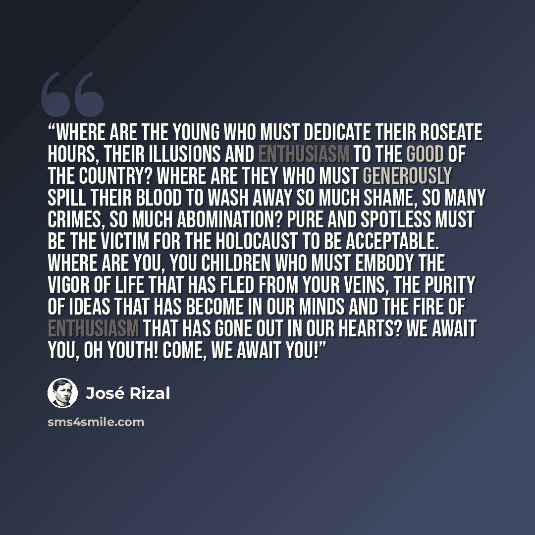 “Where are the young who must dedicate their roseate hours, their illusions and enthusiasm to the good of the country? Where are they who must generously spill their blood to wash away so much shame, so many crimes, so much abomination? Pure and spotless must be the victim for the holocaust to be…” quote by José Rizal
