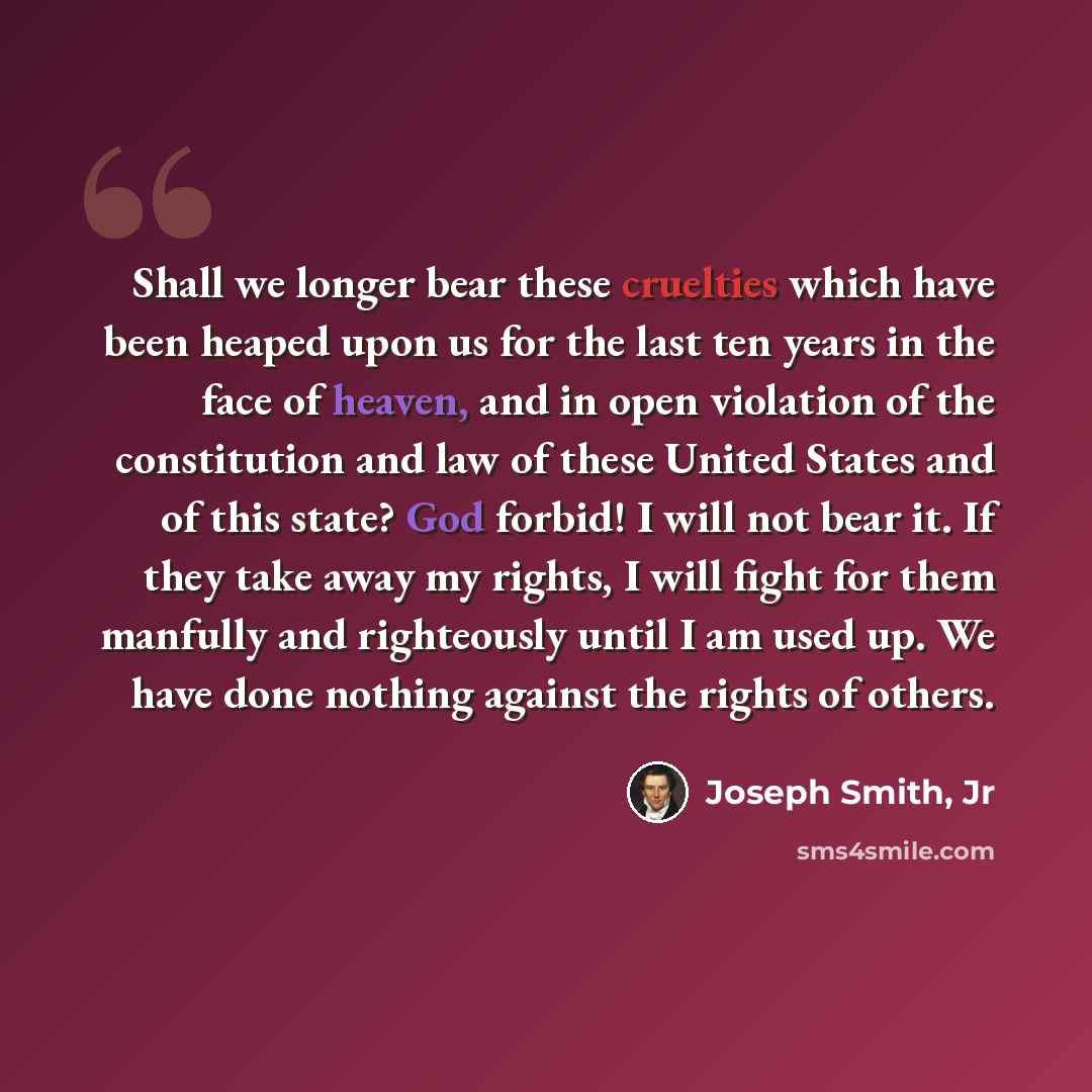 “Shall we longer bear these cruelties which have been heaped upon us for the last ten years in the face of heaven, and in open violation of the constitution and law of these United States and of this state? God forbid! I will not bear it. If they take away my rights, I will fight for them manfully…” quote by Joseph Smith, Jr