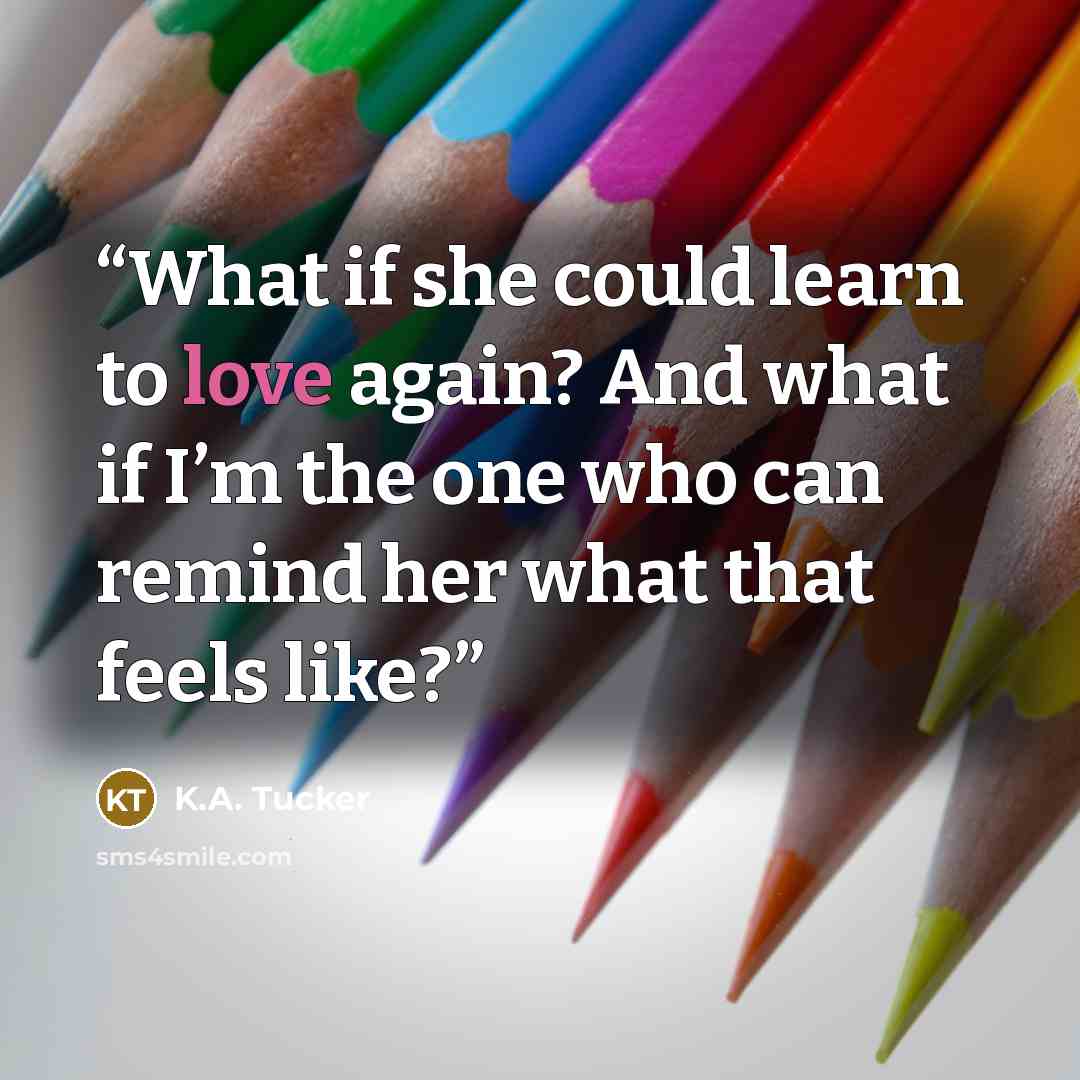 “What if she could learn to love again? And what if I’m the one who can remind her what that feels like?” quote by K.A. Tucker