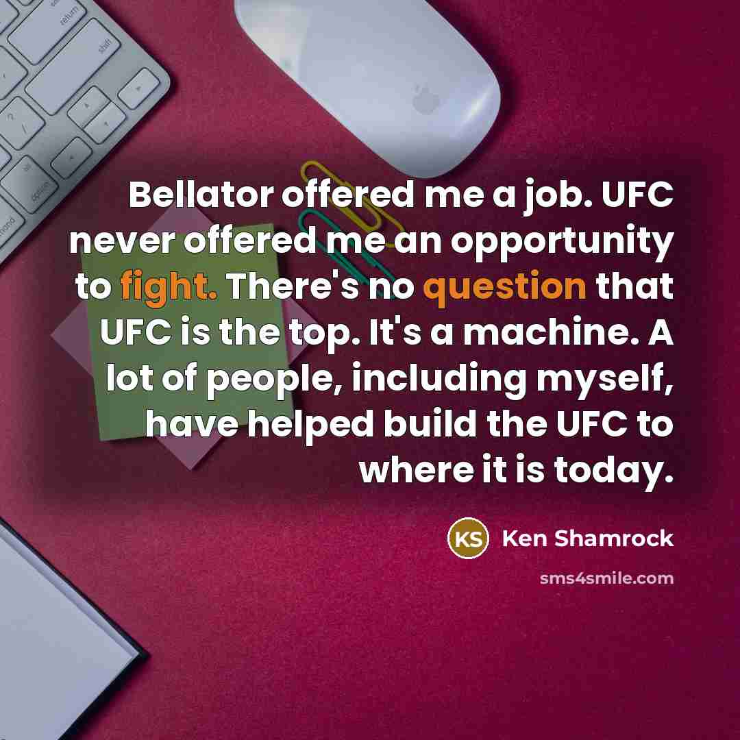 “Bellator offered me a job. UFC never offered me an opportunity to fight. There's no question that UFC is the top. It's a machine. A lot of people, including myself, have helped build the UFC to where it is today.” quote by Ken Shamrock