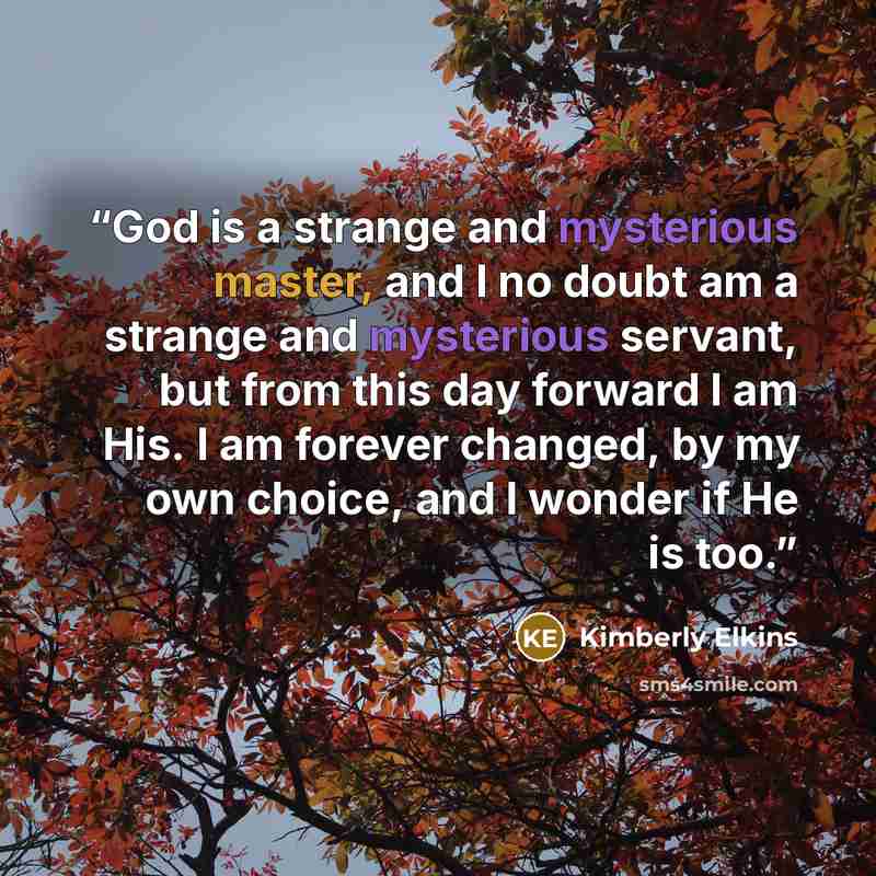 “God is a strange and mysterious master, and I no doubt am a strange and mysterious servant, but from this day forward I am His. I am forever changed, by my own choice, and I wonder if He is too.” quote by Kimberly Elkins