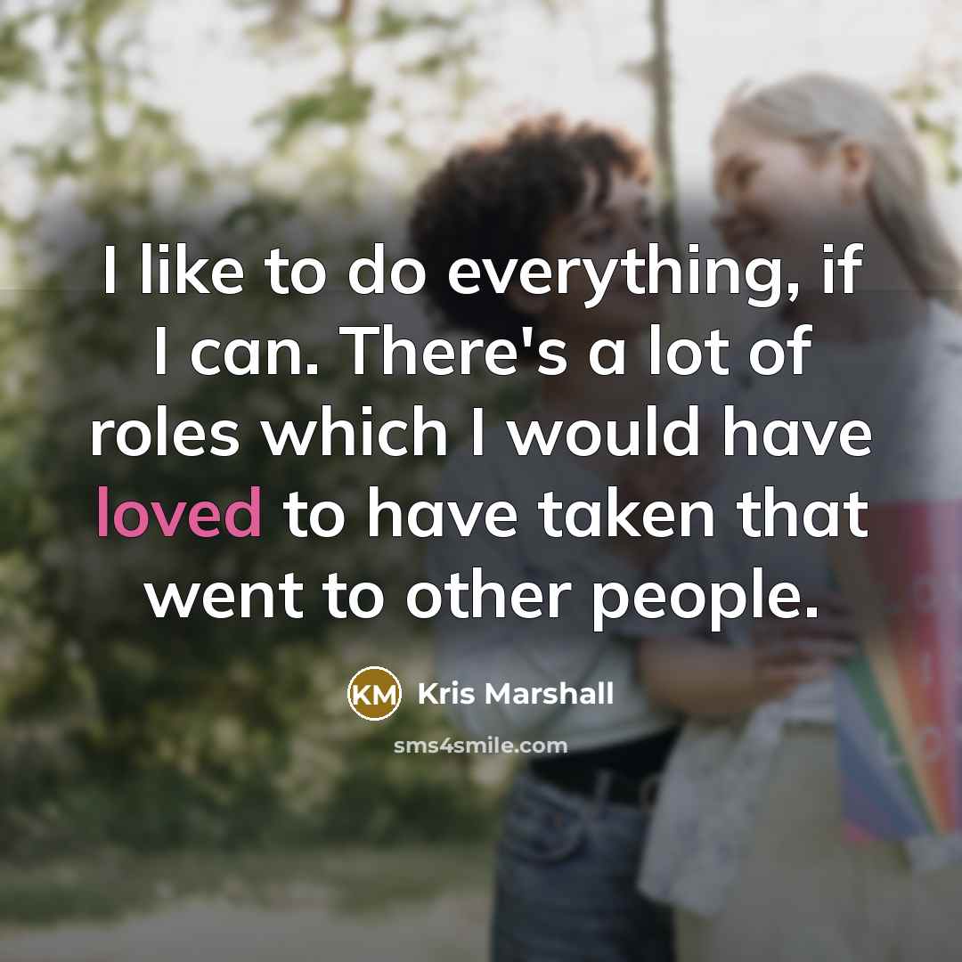 “I like to do everything, if I can. There's a lot of roles which I would have loved to have taken that went to other people.” quote by Kris Marshall