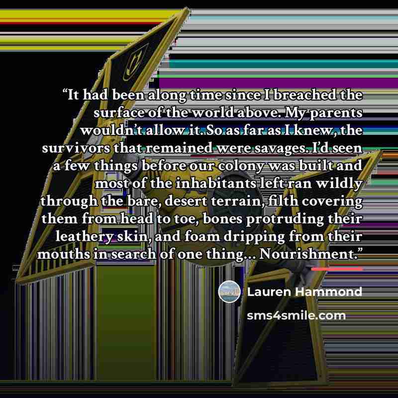 “It had been along time since I breached the surface of the world above. My parents wouldn’t allow it. So as far as I knew, the survivors that remained were savages. I’d seen a few things before our colony was built and most of the inhabitants left ran wildly through the bare, desert terrain, filth…” quote by Lauren Hammond