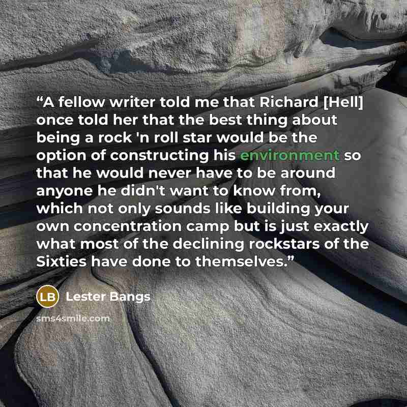 “A fellow writer told me that Richard [Hell] once told her that the best thing about being a rock 'n roll star would be the option of constructing his environment so that he would never have to be around anyone he didn't want to know from, which not only sounds like building your own concentration…” quote by Lester Bangs