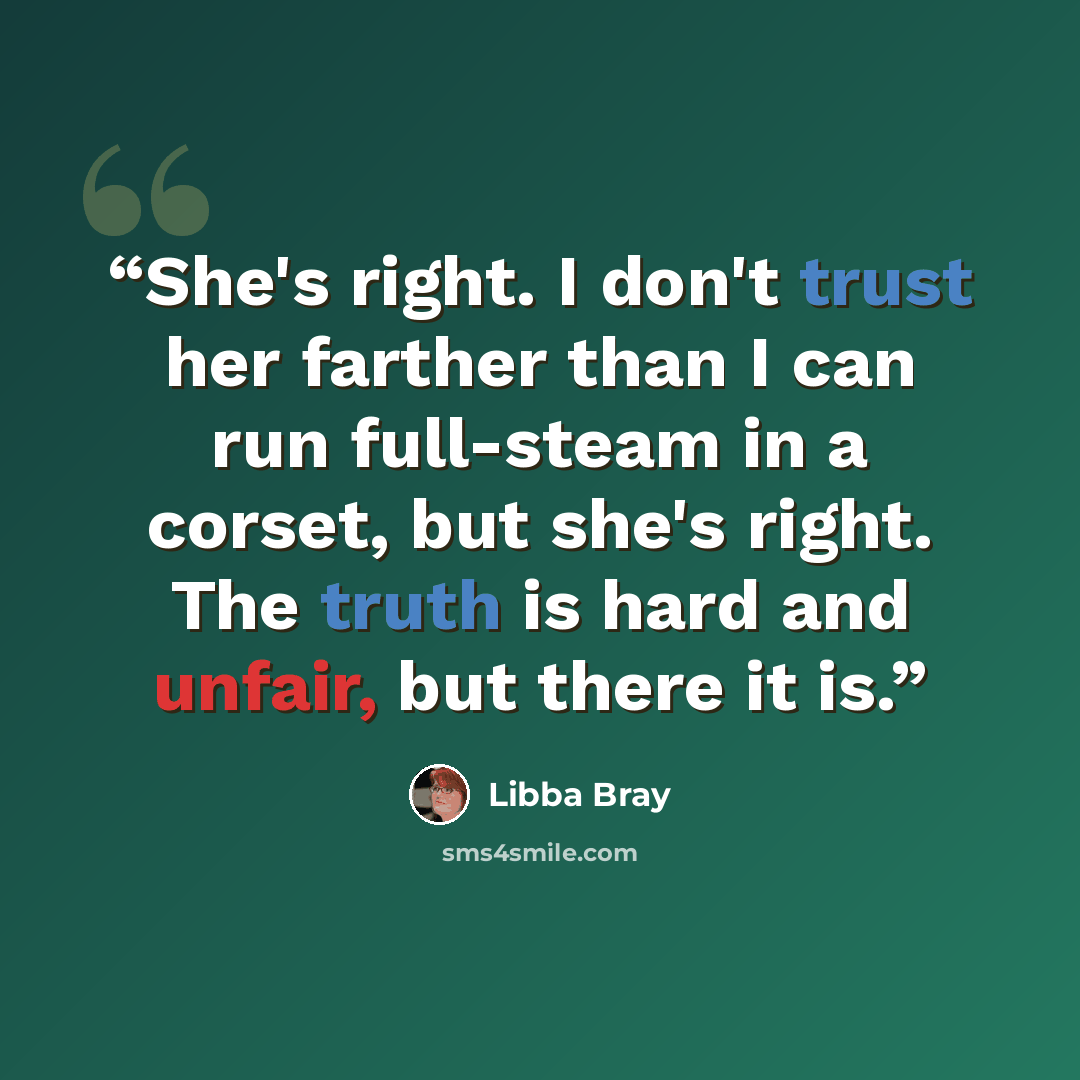 “She's right. I don't trust her farther than I can run full-steam in a corset, but she's right. The truth is hard and unfair, but there it is.” quote by Libba Bray