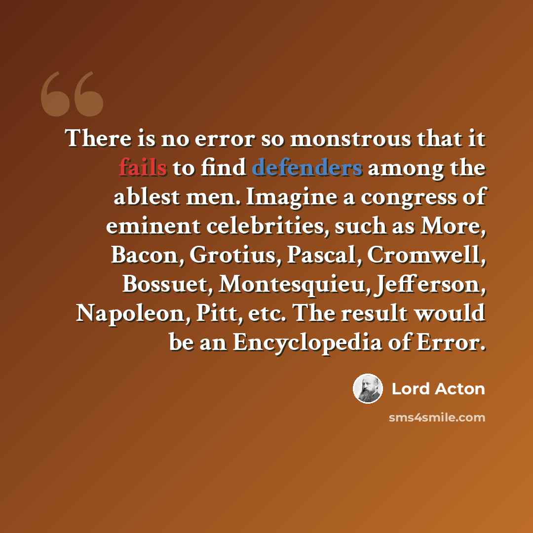 “There is no error so monstrous that it fails to find defenders among the ablest men. Imagine a congress of eminent celebrities, such as More, Bacon, Grotius, Pascal, Cromwell, Bossuet, Montesquieu, Jefferson, Napoleon, Pitt, etc. The result would be an Encyclopedia of Error.” quote by Lord Acton