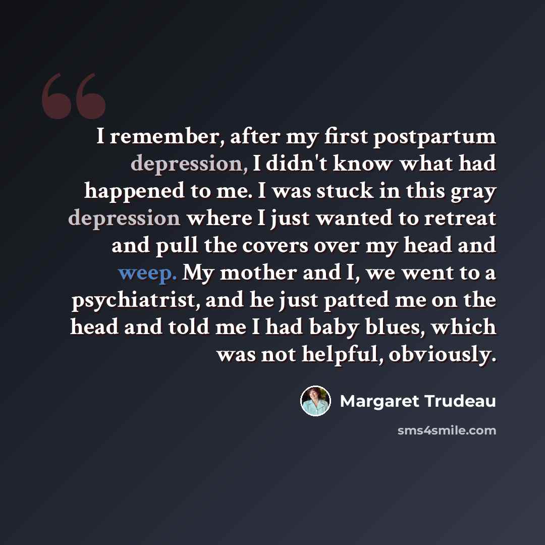 “I remember, after my first postpartum depression, I didn't know what had happened to me. I was stuck in this gray depression where I just wanted to retreat and pull the covers over my head and weep. My mother and I, we went to a psychiatrist, and he just patted me on the head and told me I had…” quote by Margaret Trudeau