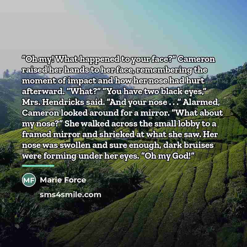 “Oh my! What happened to your face?” Cameron raised her hands to her face, remembering the moment of impact and how her nose had hurt afterward. “What?” “You have two black eyes,” Mrs. Hendricks said. “And your nose . . .” Alarmed, Cameron looked around for a mirror. “What about my nose?” She…” quote by Marie Force