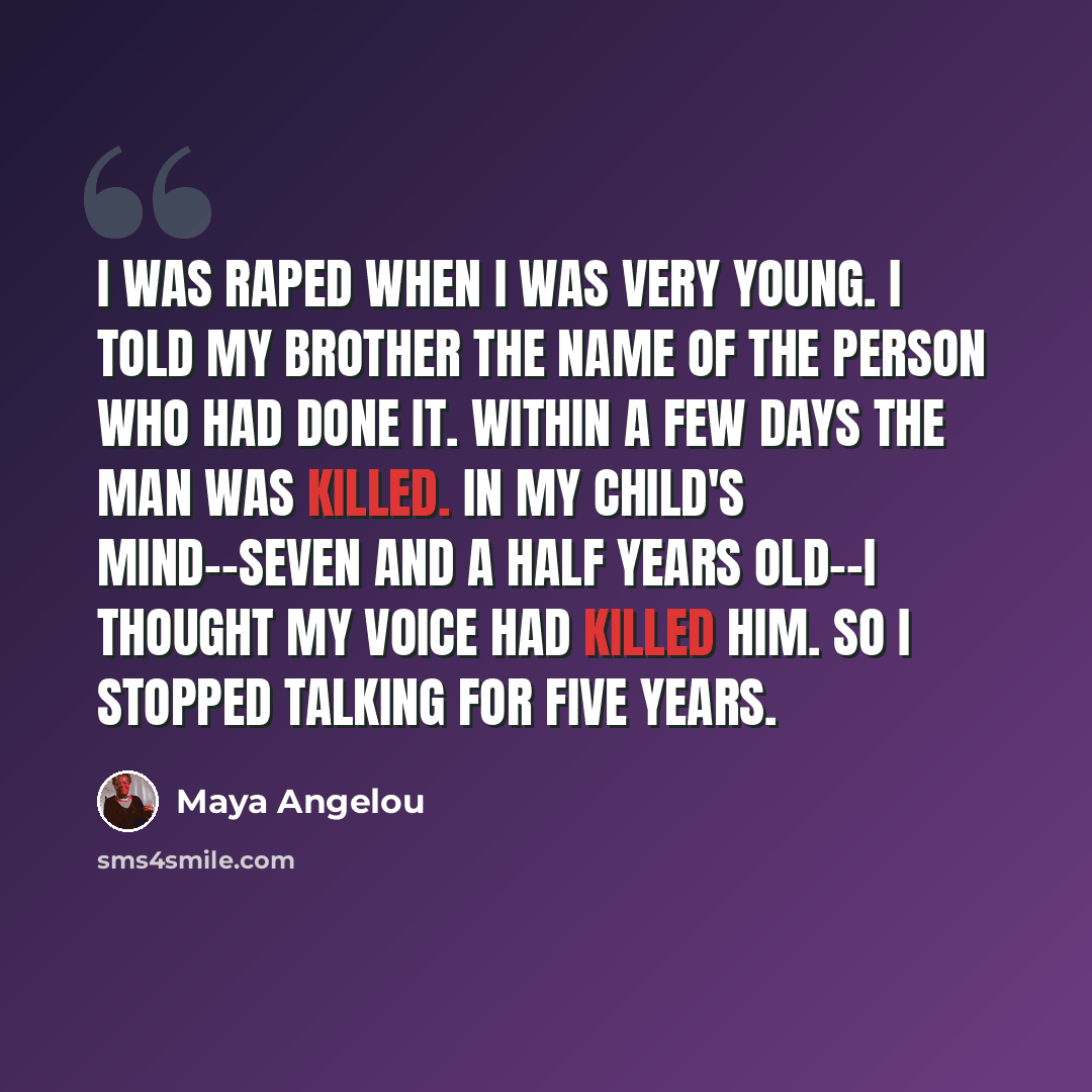 “I was raped when I was very young. I told my brother the name of the person who had done it. Within a few days the man was killed. In my child's mind--seven and a half years old--I thought my voice had killed him. So I stopped talking for five years.” quote by Maya Angelou