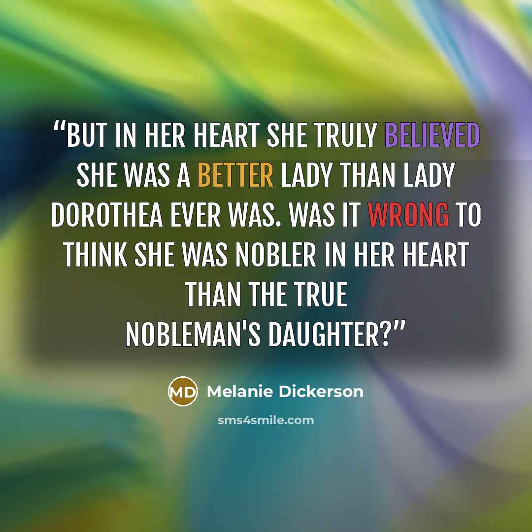 “But in her heart she truly believed she was a better lady than Lady Dorothea ever was. Was it wrong to think she was nobler in her heart than the true nobleman's daughter?” quote by Melanie Dickerson