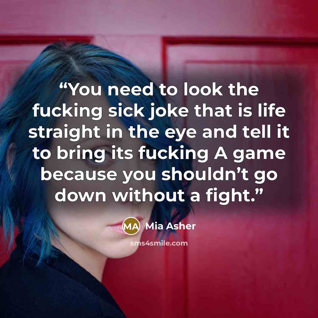 “You need to look the fucking sick joke that is life straight in the eye and tell it to bring its fucking A game because you shouldn’t go down without a fight.” quote by Mia Asher