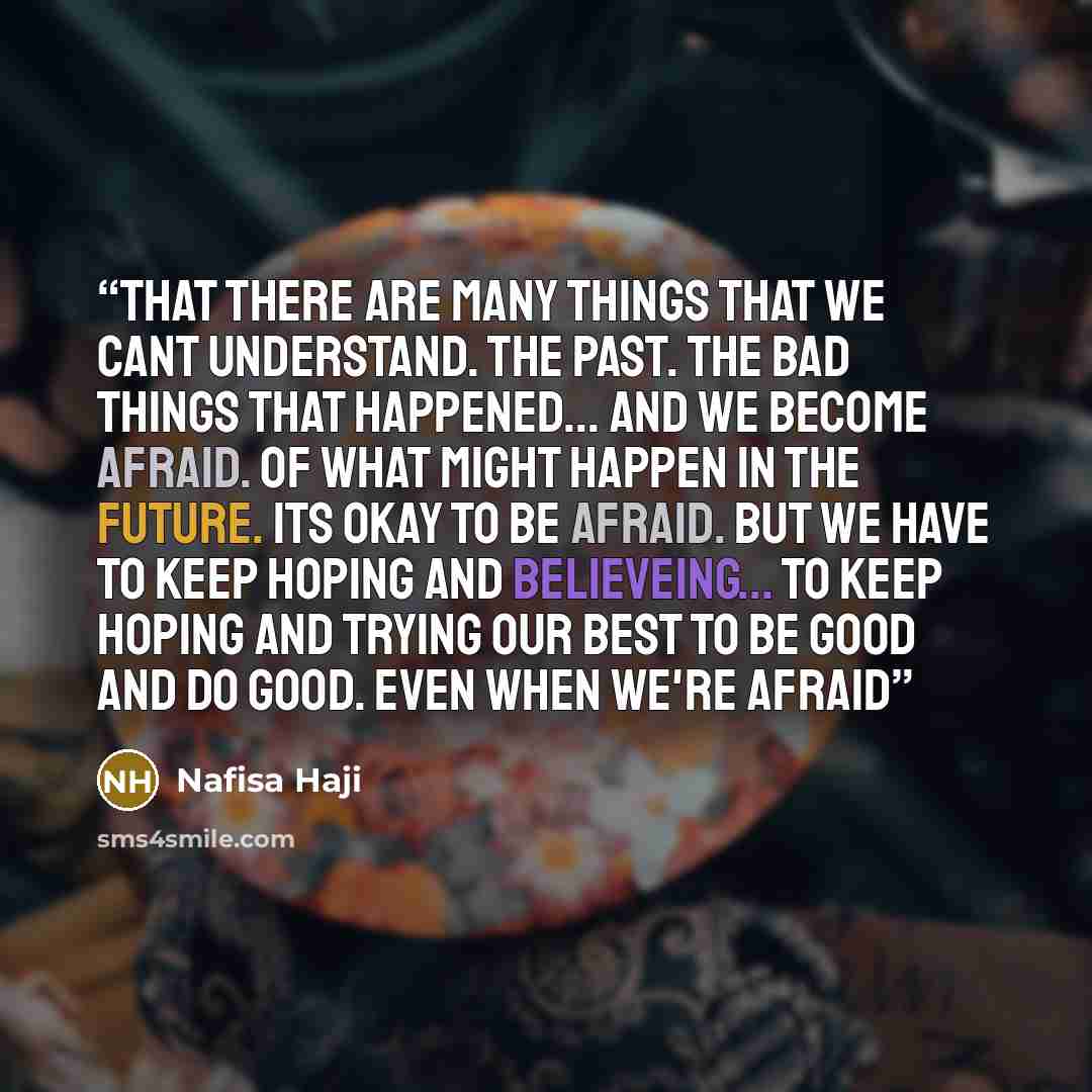 “that there are many things that we cant understand. the past. the bad things that happened... and we become afraid. of what might happen in the future. its okay to be afraid. but we have to keep hoping and believeing... to keep hoping and trying our best to be good and do good. even when we're…” quote by Nafisa Haji