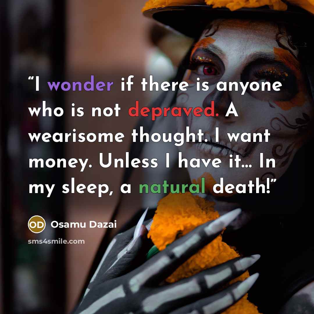 “I wonder if there is anyone who is not depraved. A wearisome thought. I want money. Unless I have it… In my sleep, a natural death!” quote by Osamu Dazai