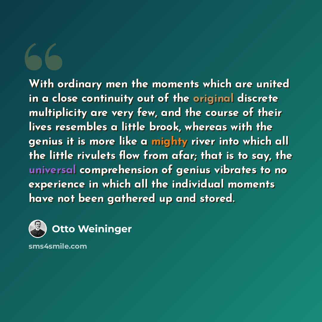 “With ordinary men the moments which are united in a close continuity out of the original discrete multiplicity are very few, and the course of their lives resembles a little brook, whereas with the genius it is more like a mighty river into which all the little rivulets flow from afar; that is to…” quote by Otto Weininger