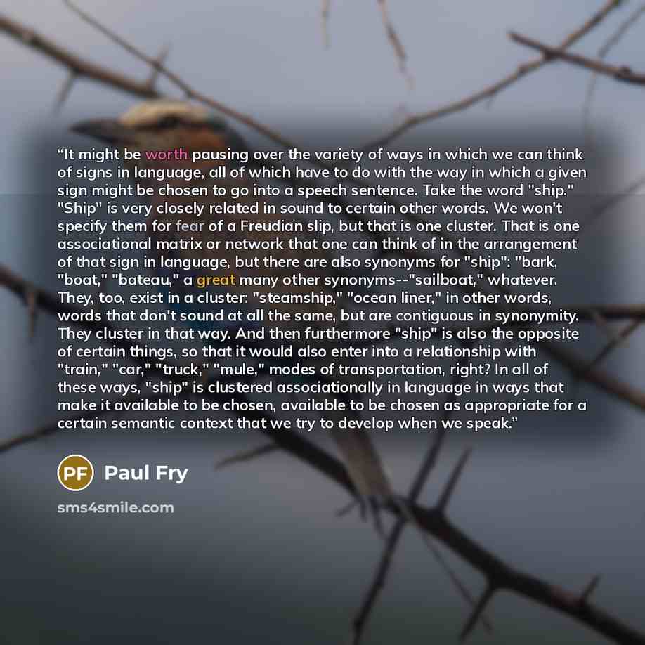“It might be worth pausing over the variety of ways in which we can think of signs in language, all of which have to do with the way in which a given sign might be chosen to go into a speech sentence. Take the word "ship." "Ship" is very closely related in sound to certain other words. We won't…” quote by Paul Fry
