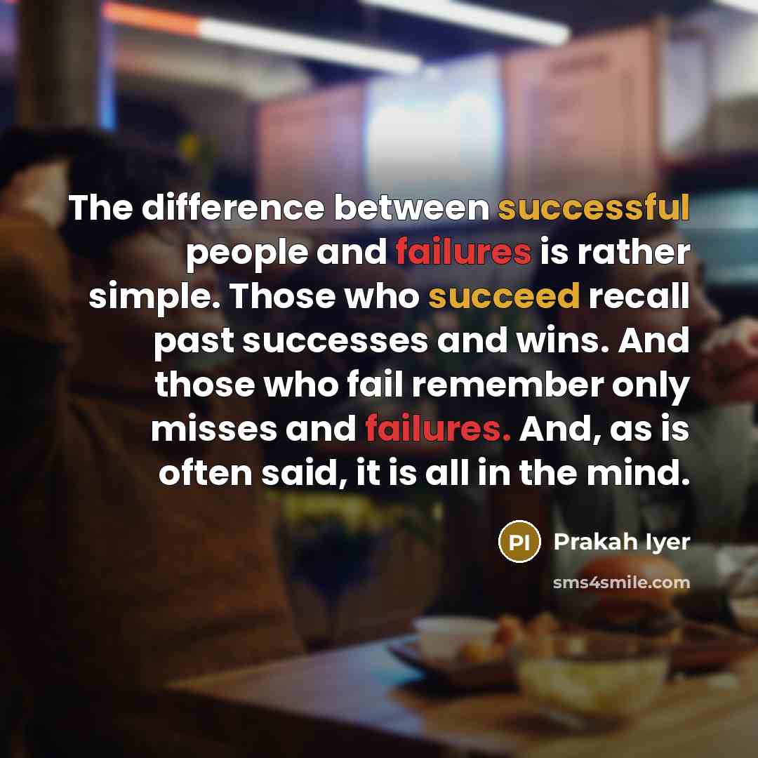 “The difference between successful people and failures is rather simple. Those who succeed recall past successes and wins. And those who fail remember only misses and failures. And, as is often said, it is all in the mind.” quote by Prakah Iyer