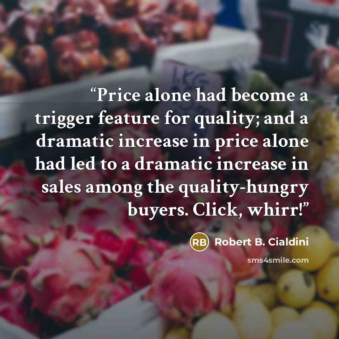 “Price alone had become a trigger feature for quality; and a dramatic increase in price alone had led to a dramatic increase in sales among the quality-hungry buyers. Click, whirr!” quote by Robert B. Cialdini