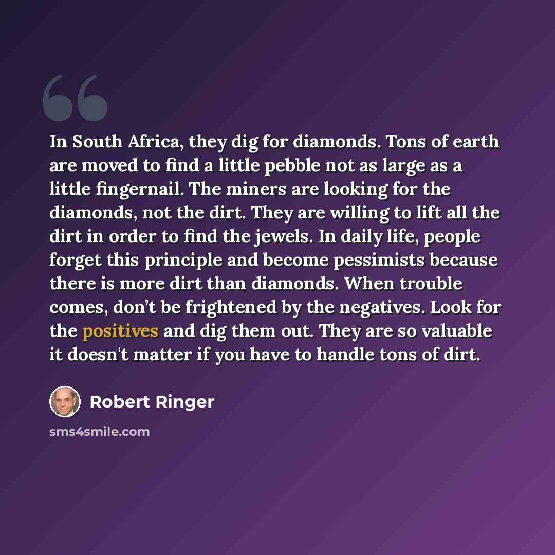 “In South Africa, they dig for diamonds. Tons of earth are moved to find a little pebble not as large as a little fingernail. The miners are looking for the diamonds, not the dirt. They are willing to lift all the dirt in order to find the jewels. In daily life, people forget this principle and…” quote by Robert Ringer