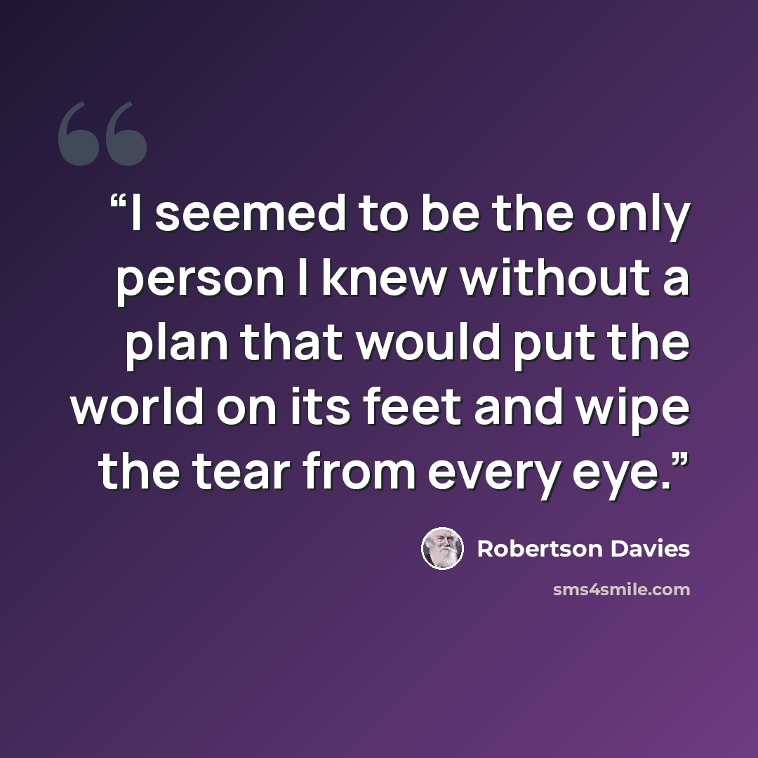 “I seemed to be the only person I knew without a plan that would put the world on its feet and wipe the tear from every eye.” quote by Robertson Davies