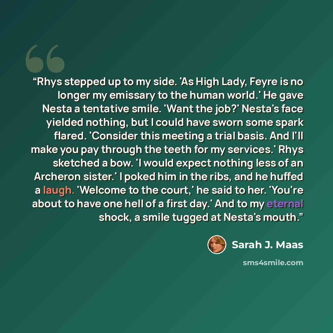 “Rhys stepped up to my side. 'As High Lady, Feyre is no longer my emissary to the human world.' He gave Nesta a tentative smile. 'Want the job?' Nesta's face yielded nothing, but I could have sworn some spark flared. 'Consider this meeting a trial basis. And I'll make you pay through the teeth for…” quote by Sarah J. Maas