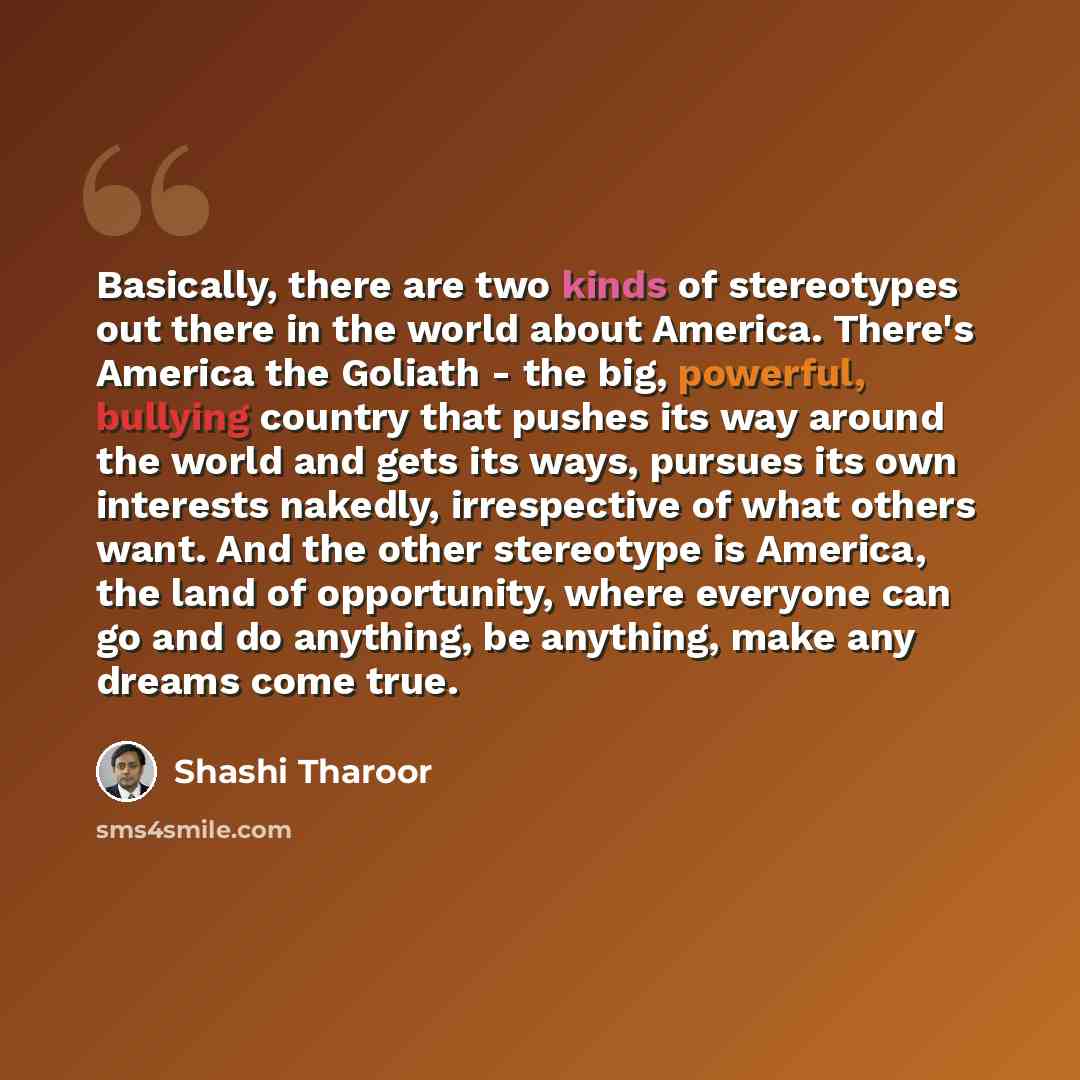 “Basically, there are two kinds of stereotypes out there in the world about America. There's America the Goliath - the big, powerful, bullying country that pushes its way around the world and gets its ways, pursues its own interests nakedly, irrespective of what others want. And the other…” quote by Shashi Tharoor