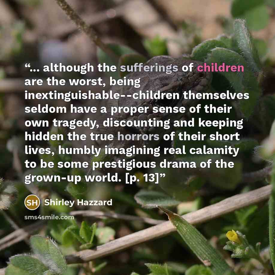 “... although the sufferings of children are the worst, being inextinguishable--children themselves seldom have a proper sense of their own tragedy, discounting and keeping hidden the true horrors of their short lives, humbly imagining real calamity to be some prestigious drama of the grown-up…” quote by Shirley Hazzard