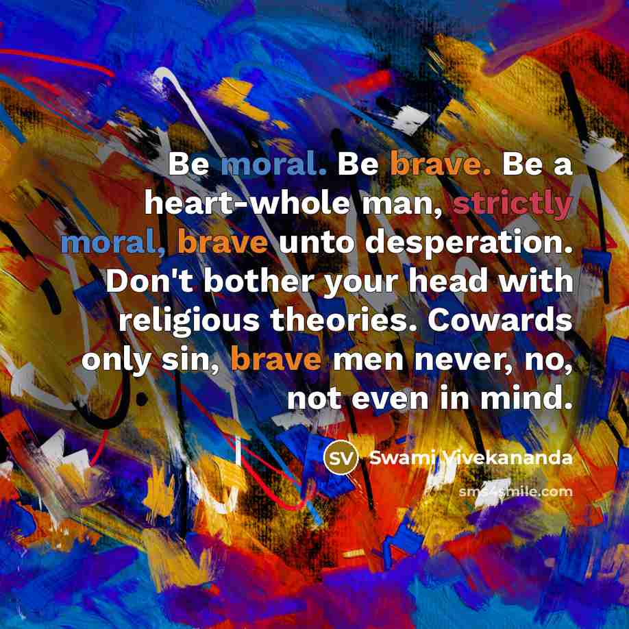 “Be moral. Be brave. Be a heart-whole man, strictly moral, brave unto desperation. Don't bother your head with religious theories. Cowards only sin, brave men never, no, not even in mind.” quote by Swami Vivekananda