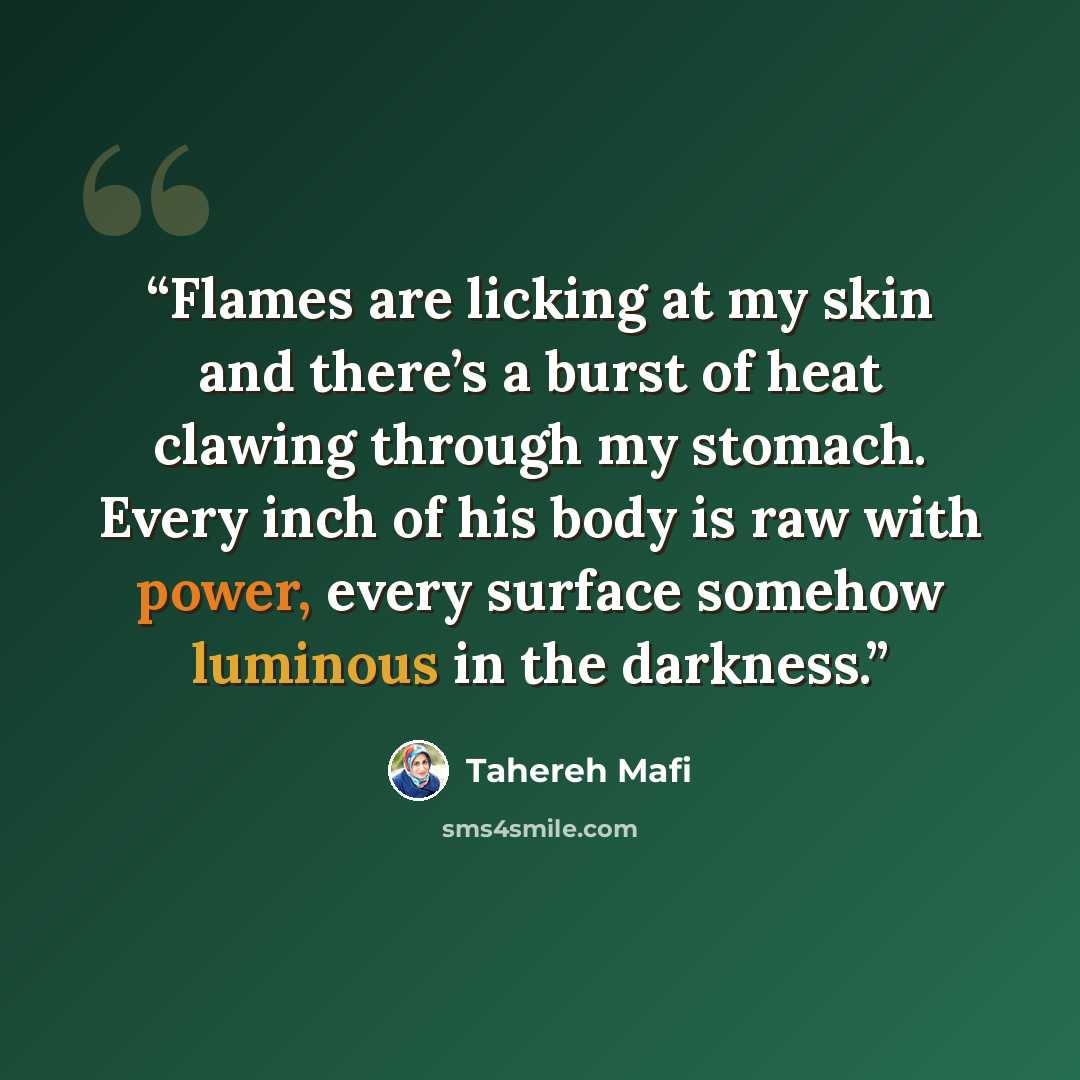 “Flames are licking at my skin and there’s a burst of heat clawing through my stomach. Every inch of his body is raw with power, every surface somehow luminous in the darkness.” quote by Tahereh Mafi