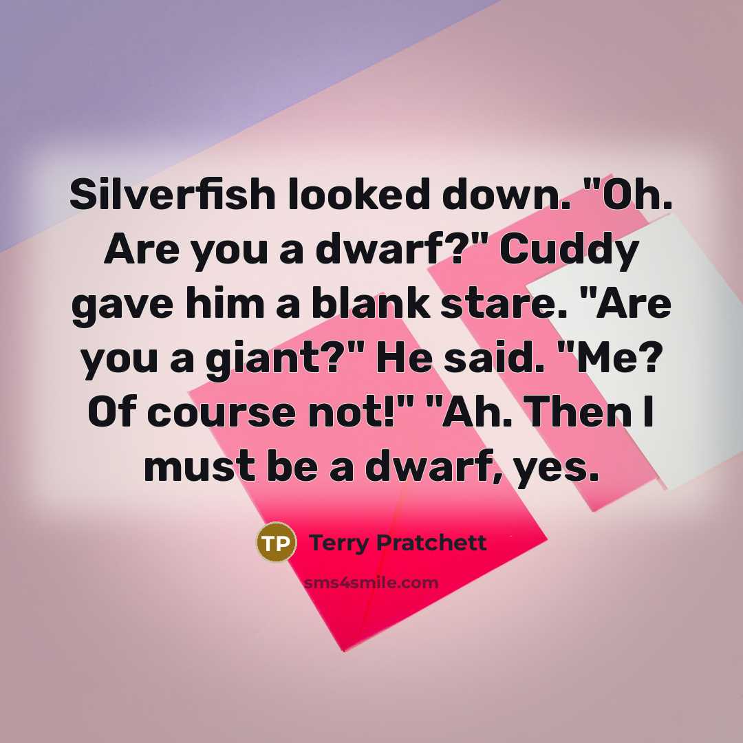 “Silverfish looked down. "Oh. Are you a dwarf?" Cuddy gave him a blank stare. "Are you a giant?" He said. "Me? Of course not!" "Ah. Then I must be a dwarf, yes.” quote by Terry Pratchett