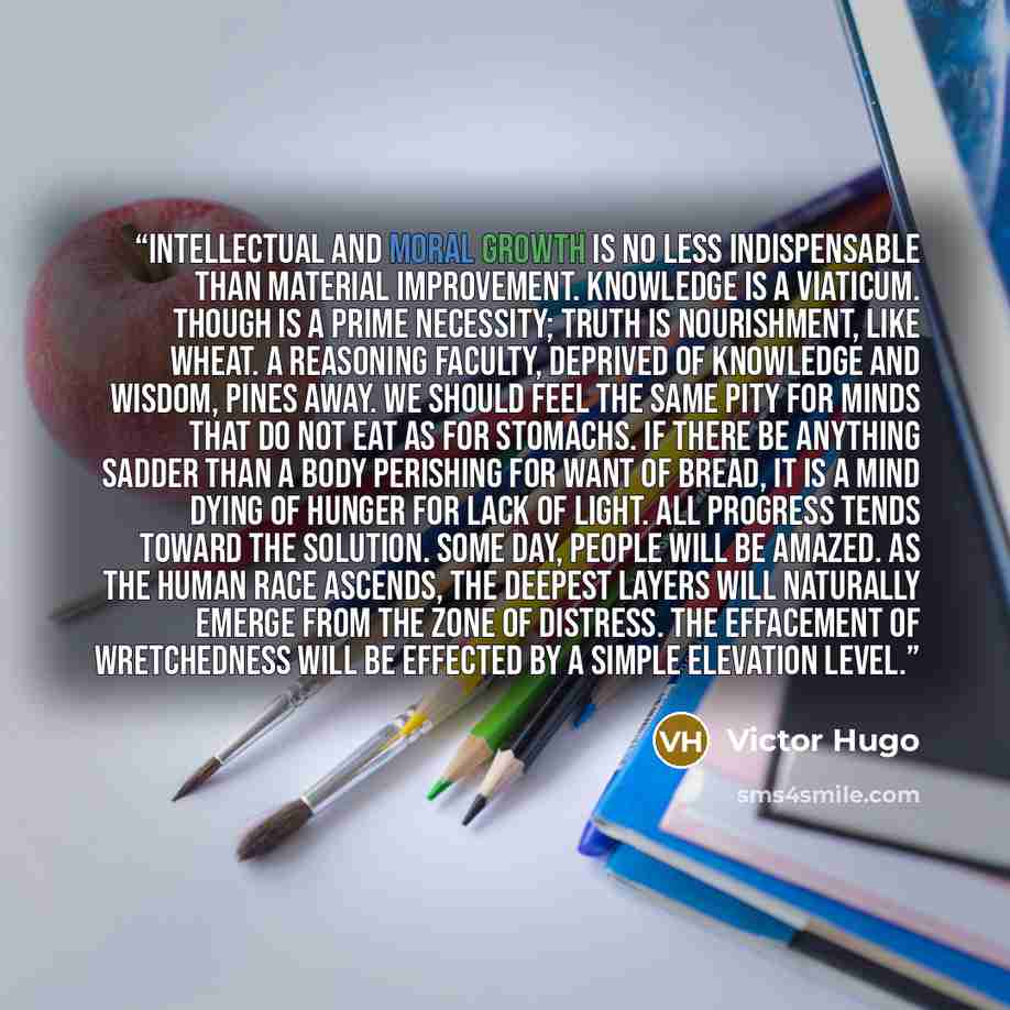 “Intellectual and moral growth is no less indispensable than material improvement. Knowledge is a viaticum. Though is a prime necessity; truth is nourishment, like wheat. A reasoning faculty, deprived of knowledge and wisdom, pines away. We should feel the same pity for minds that do not eat as for…” quote by Victor Hugo