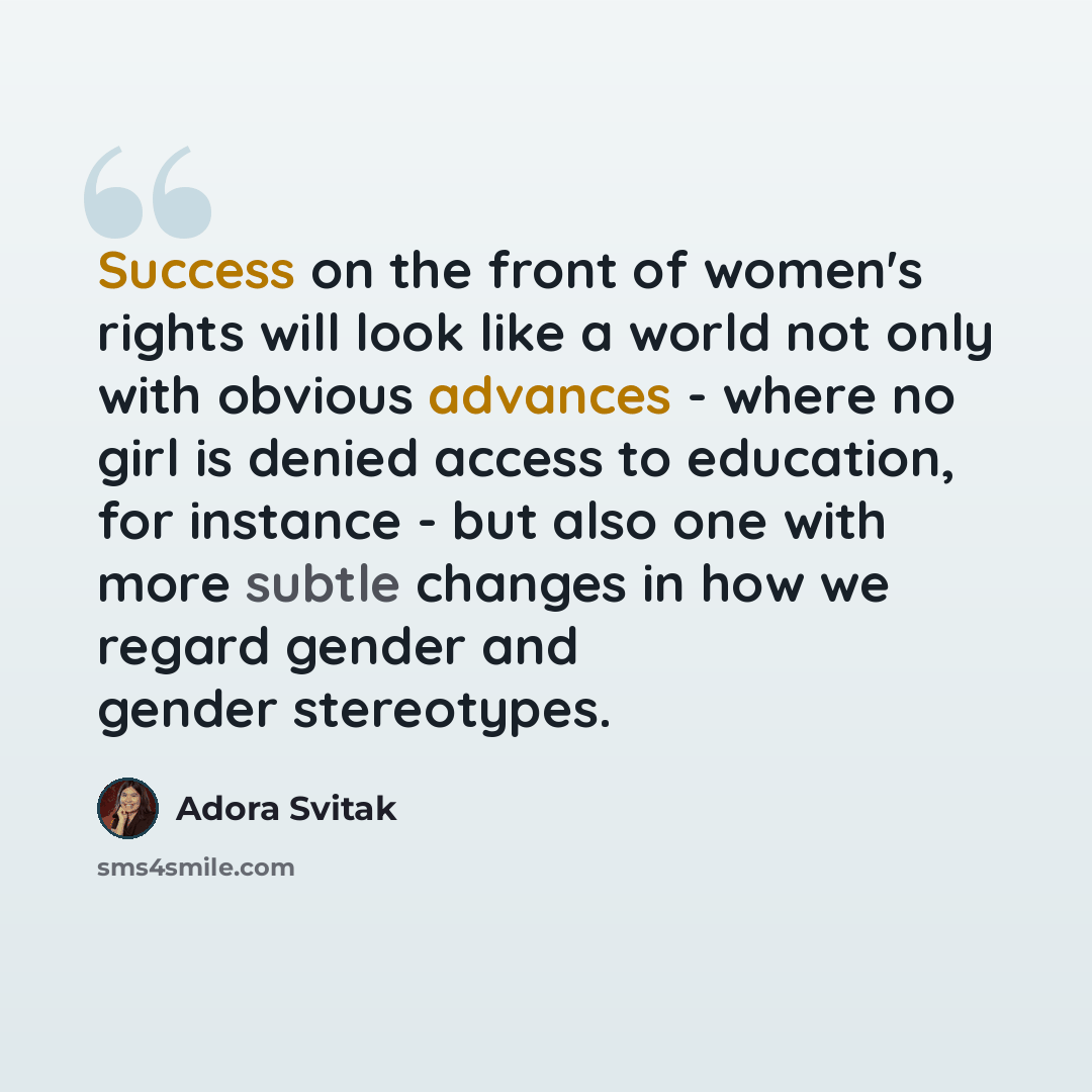 “Success on the front of women's rights will look like a world not only with obvious advances - where no girl is denied access to education, for instance - but also one with more subtle changes in how we regard gender and gender stereotypes.” quote by Adora Svitak