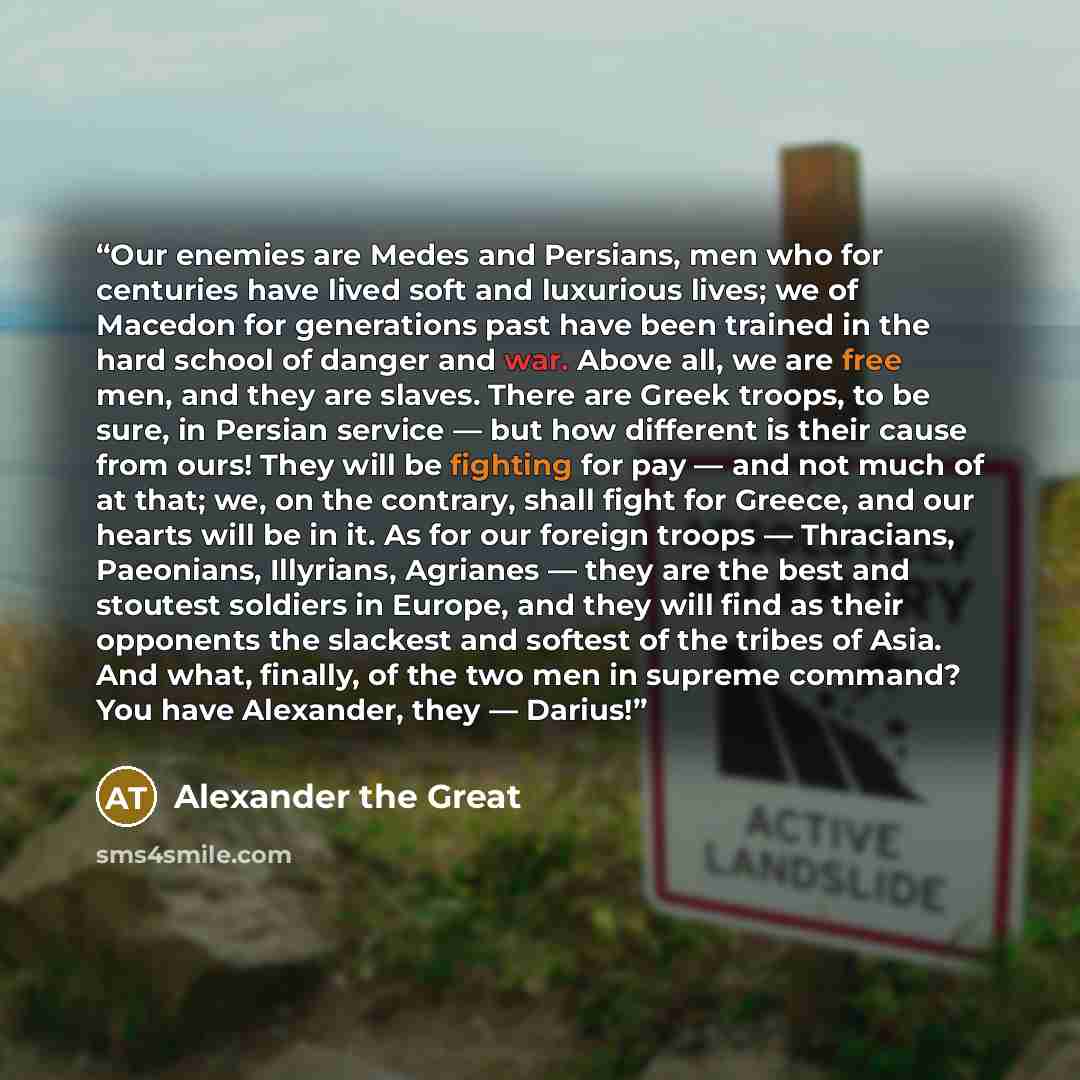 “Our enemies are Medes and Persians, men who for centuries have lived soft and luxurious lives; we of Macedon for generations past have been trained in the hard school of danger and war. Above all, we are free men, and they are slaves. There are Greek troops, to be sure, in Persian service — but…” quote by Alexander the Great