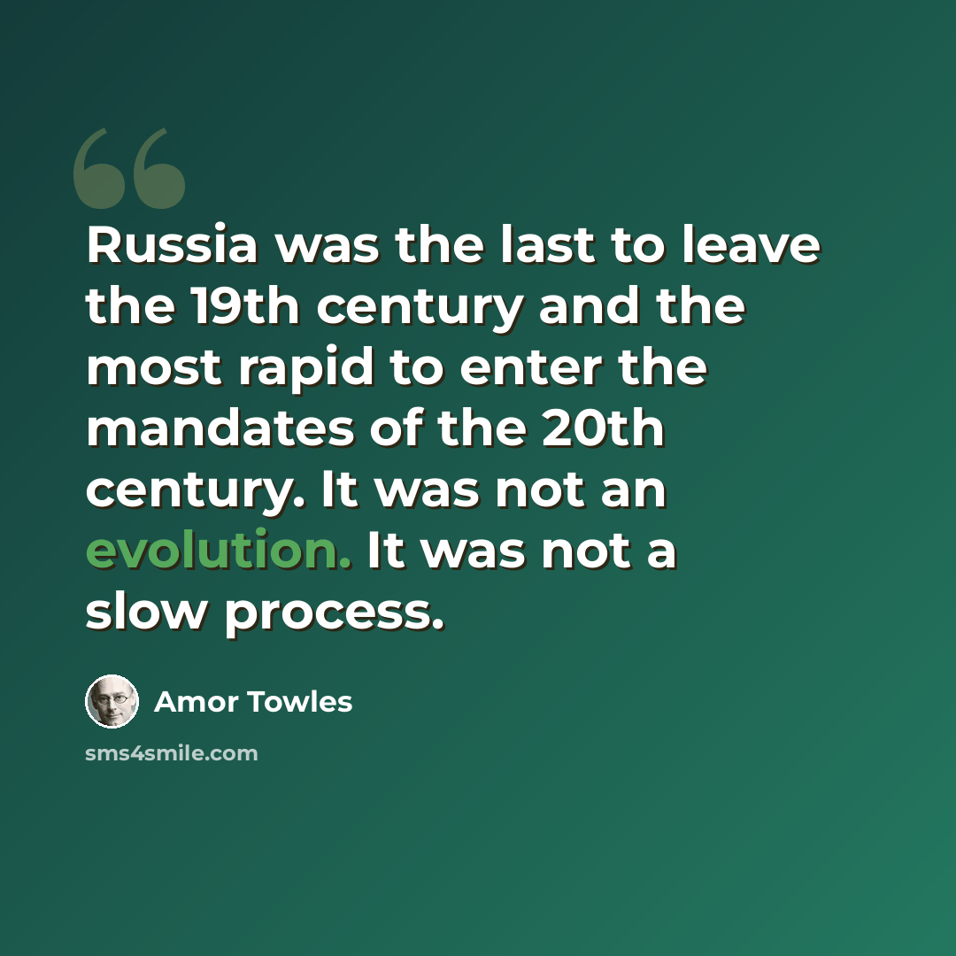 “Russia was the last to leave the 19th century and the most rapid to enter the mandates of the 20th century. It was not an evolution. It was not a slow process.” quote by Amor Towles