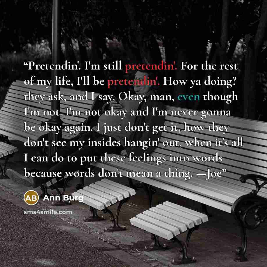 “Pretendin'. I'm still pretendin'. For the rest of my life, I'll be pretendin'. How ya doing? they ask, and I say, Okay, man, even though I'm not. I'm not okay and I'm never gonna be okay again. I just don't get it, how they don't see my insides hangin' out, when it's all I can do to put these…” quote by Ann Burg