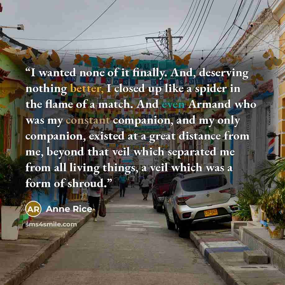 “I wanted none of it finally. And, deserving nothing better, I closed up like a spider in the flame of a match. And even Armand who was my constant companion, and my only companion, existed at a great distance from me, beyond that veil which separated me from all living things, a veil which was a…” quote by Anne Rice