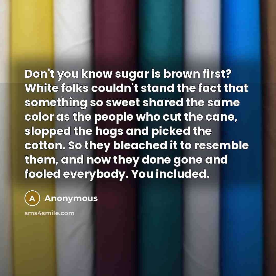 “Don't you know sugar is brown first? White folks couldn't stand the fact that something so sweet shared the same color as the people who cut the cane, slopped the hogs and picked the cotton. So they bleached it to resemble them, and now they done gone and fooled everybody. You included.” quote by Anonymous
