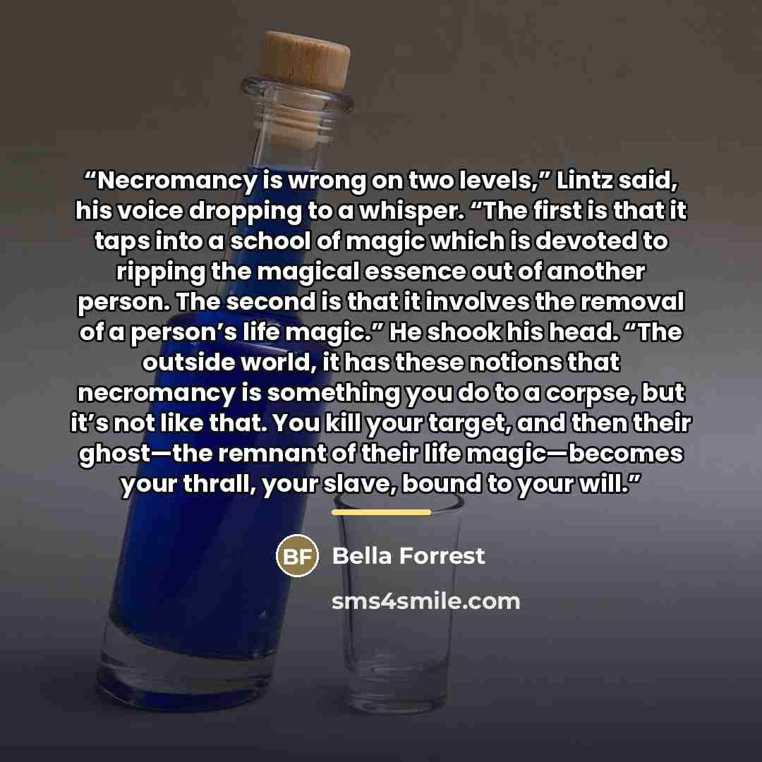 “Necromancy is wrong on two levels,” Lintz said, his voice dropping to a whisper. “The first is that it taps into a school of magic which is devoted to ripping the magical essence out of another person. The second is that it involves the removal of a person’s life magic.” He shook his head. “The…” quote by Bella Forrest