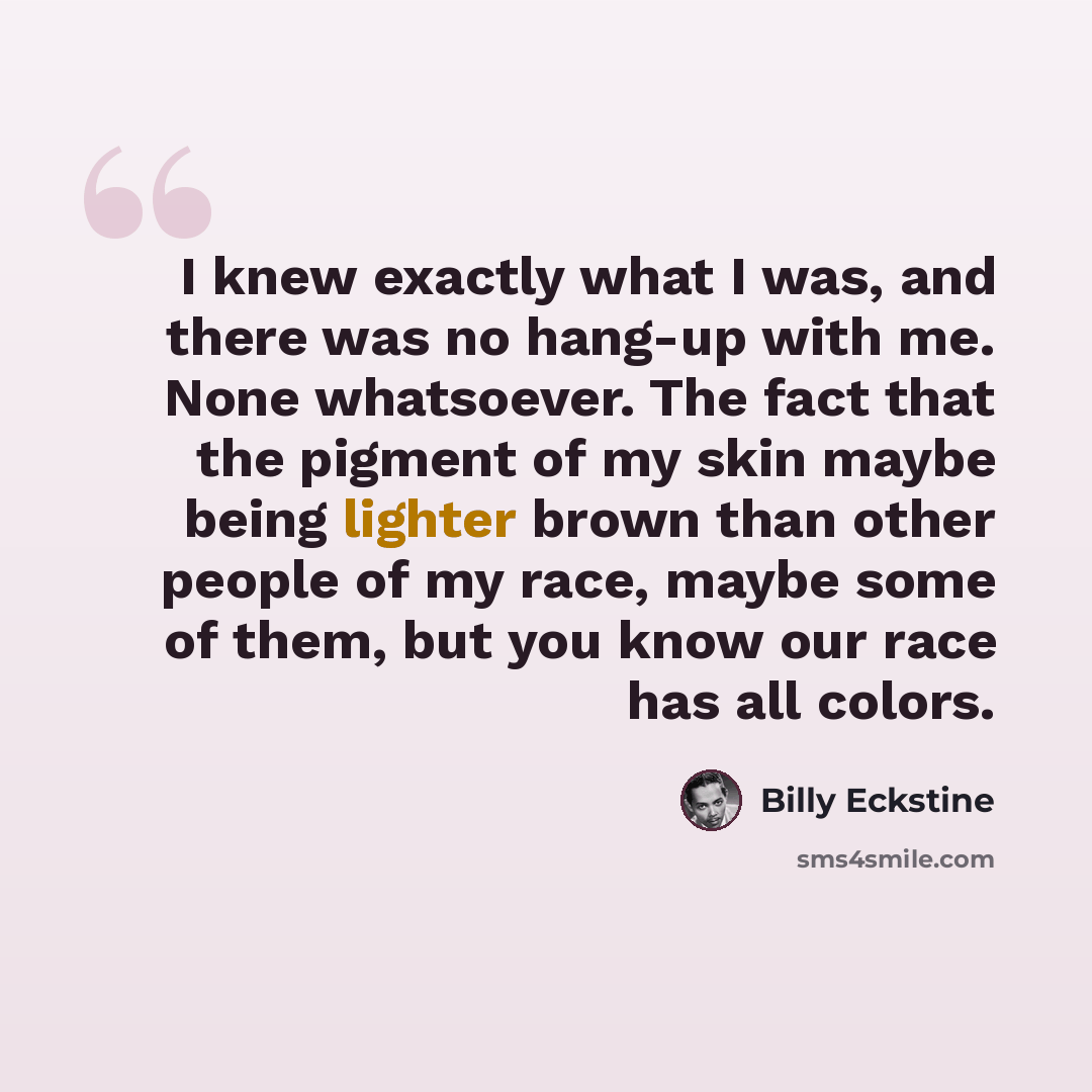 “I knew exactly what I was, and there was no hang-up with me. None whatsoever. The fact that the pigment of my skin maybe being lighter brown than other people of my race, maybe some of them, but you know our race has all colors.” quote by Billy Eckstine