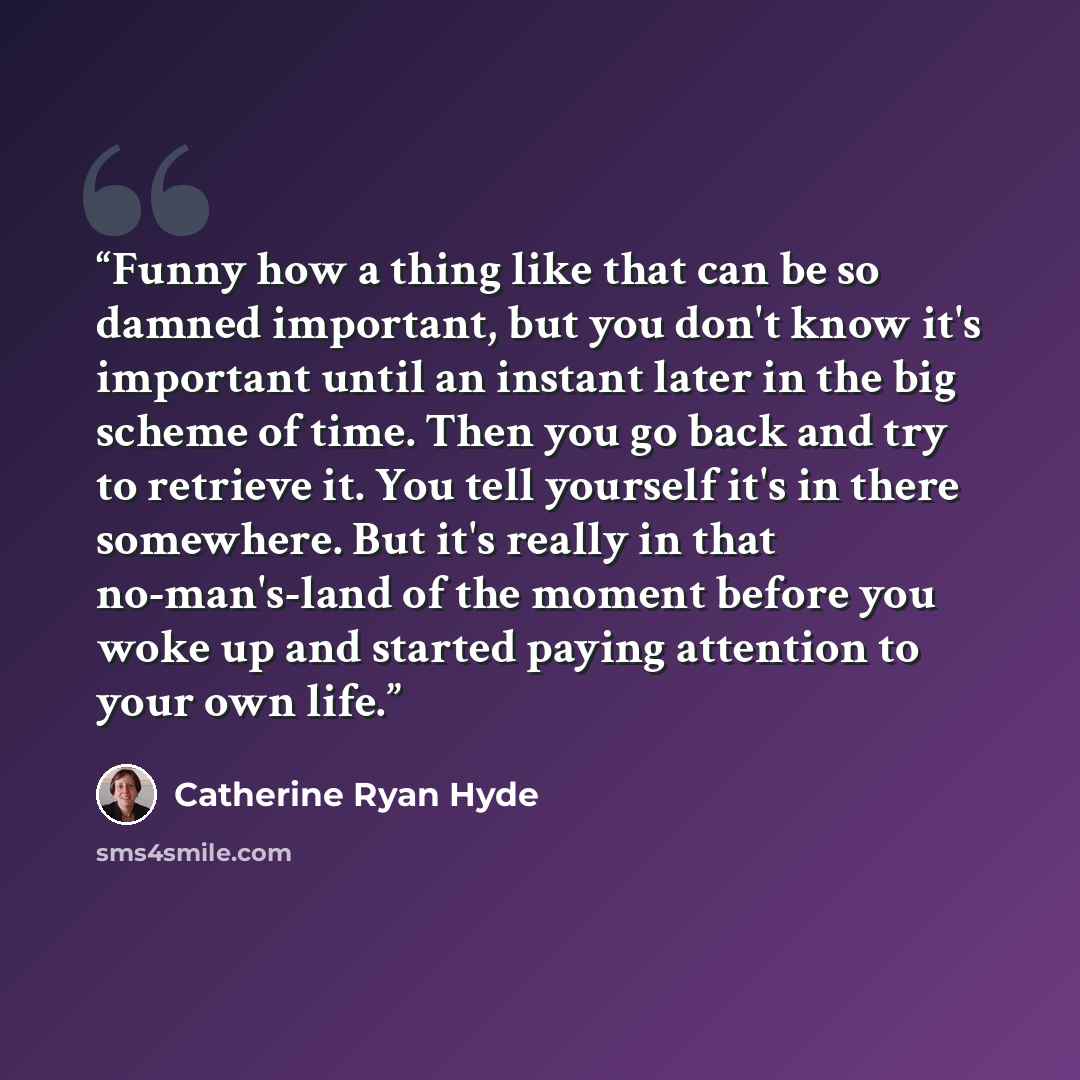 “Funny how a thing like that can be so damned important, but you don't know it's important until an instant later in the big scheme of time. Then you go back and try to retrieve it. You tell yourself it's in there somewhere. But it's really in that no-man's-land of the moment before you woke up and…” quote by Catherine Ryan Hyde