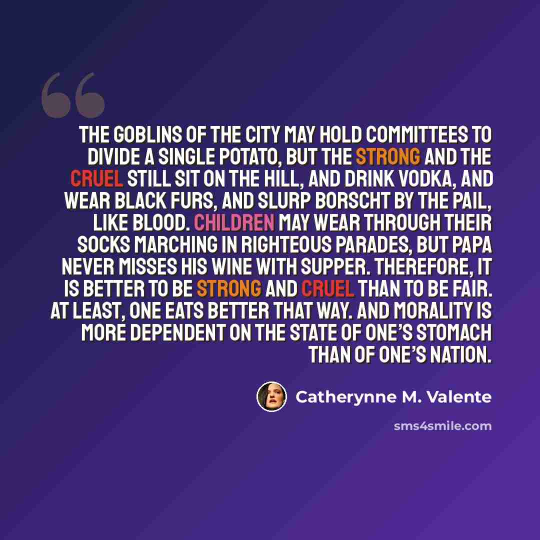 “The goblins of the city may hold committees to divide a single potato, but the strong and the cruel still sit on the hill, and drink vodka, and wear black furs, and slurp borscht by the pail, like blood. Children may wear through their socks marching in righteous parades, but Papa never misses his…” quote by Catherynne M. Valente