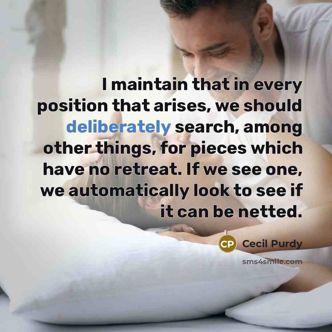 “I maintain that in every position that arises, we should deliberately search, among other things, for pieces which have no retreat. If we see one, we automatically look to see if it can be netted.” quote by Cecil Purdy