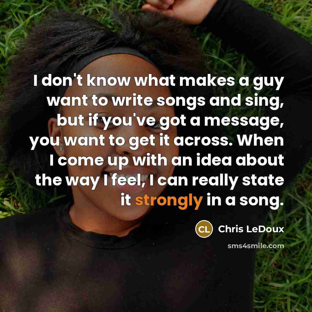 “I don't know what makes a guy want to write songs and sing, but if you've got a message, you want to get it across. When I come up with an idea about the way I feel, I can really state it strongly in a song.” quote by Chris LeDoux
