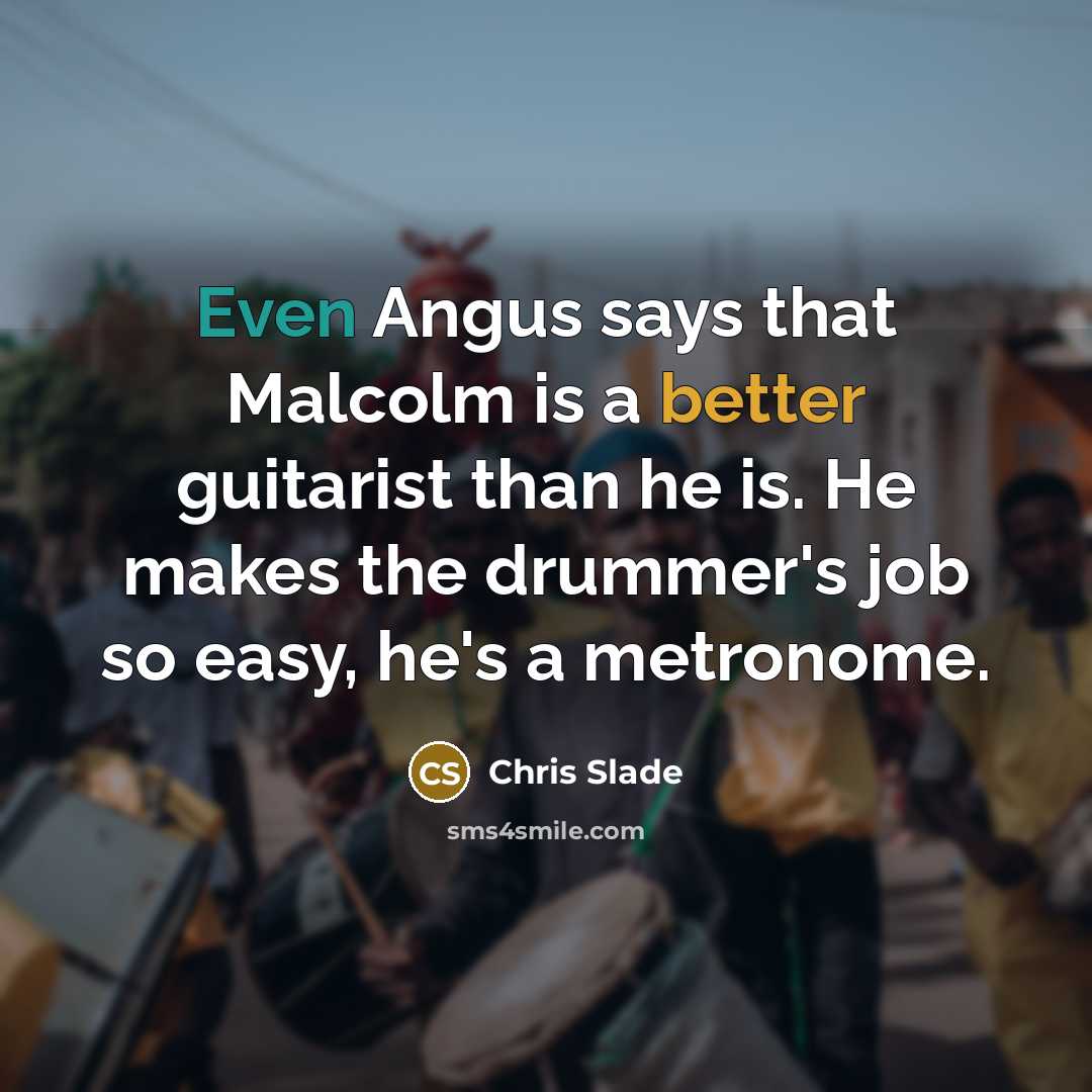 “Even Angus says that Malcolm is a better guitarist than he is. He makes the drummer's job so easy, he's a metronome.” quote by Chris Slade