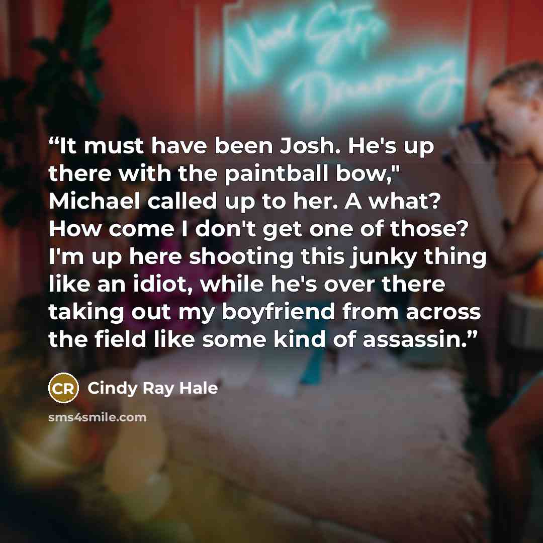 “It must have been Josh. He's up there with the paintball bow," Michael called up to her. A what? How come I don't get one of those? I'm up here shooting this junky thing like an idiot, while he's over there taking out my boyfriend from across the field like some kind of assassin.” quote by Cindy Ray Hale