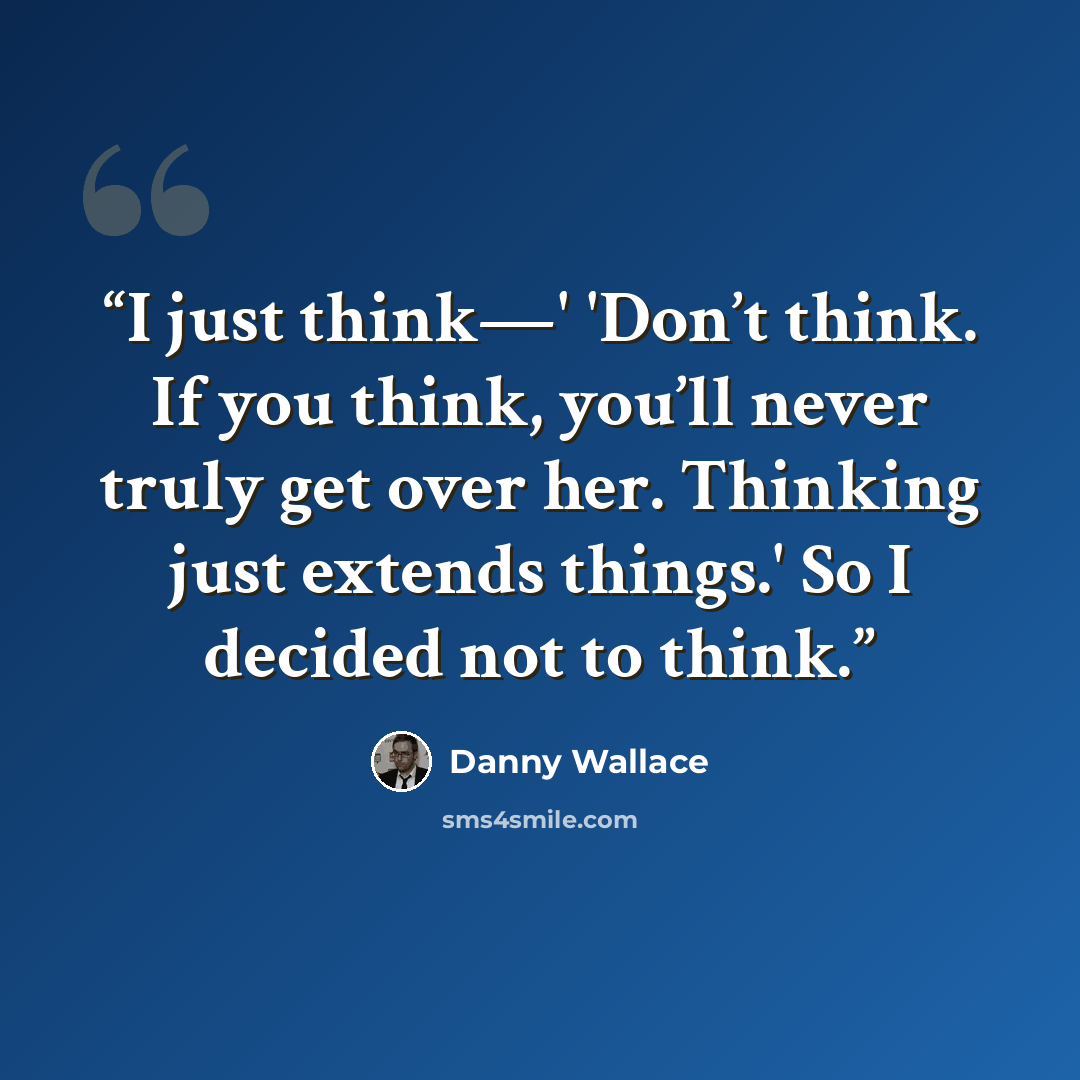 “I just think—' 'Don’t think. If you think, you’ll never truly get over her. Thinking just extends things.' So I decided not to think.” quote by Danny Wallace