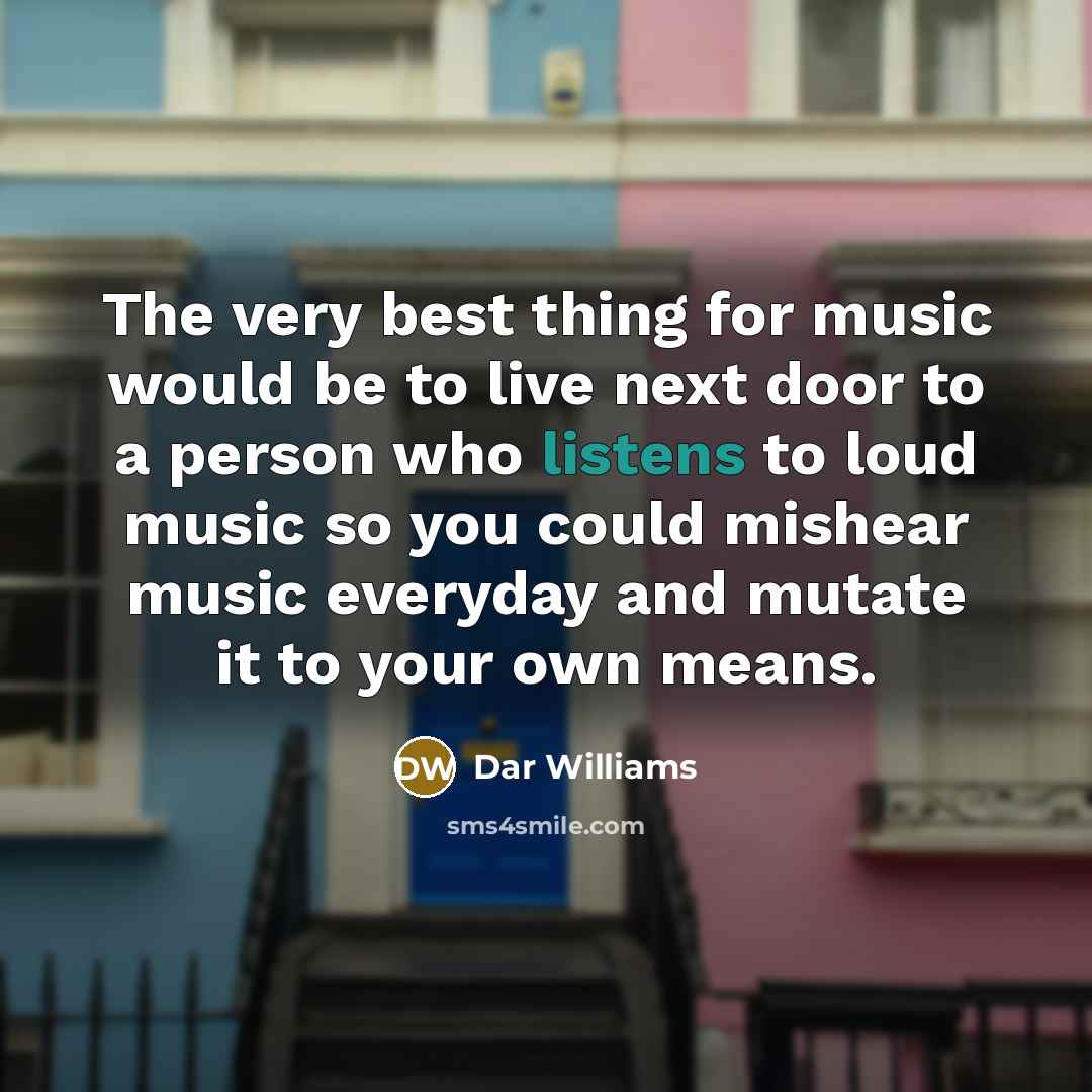 “The very best thing for music would be to live next door to a person who listens to loud music so you could mishear music everyday and mutate it to your own means.” quote by Dar Williams