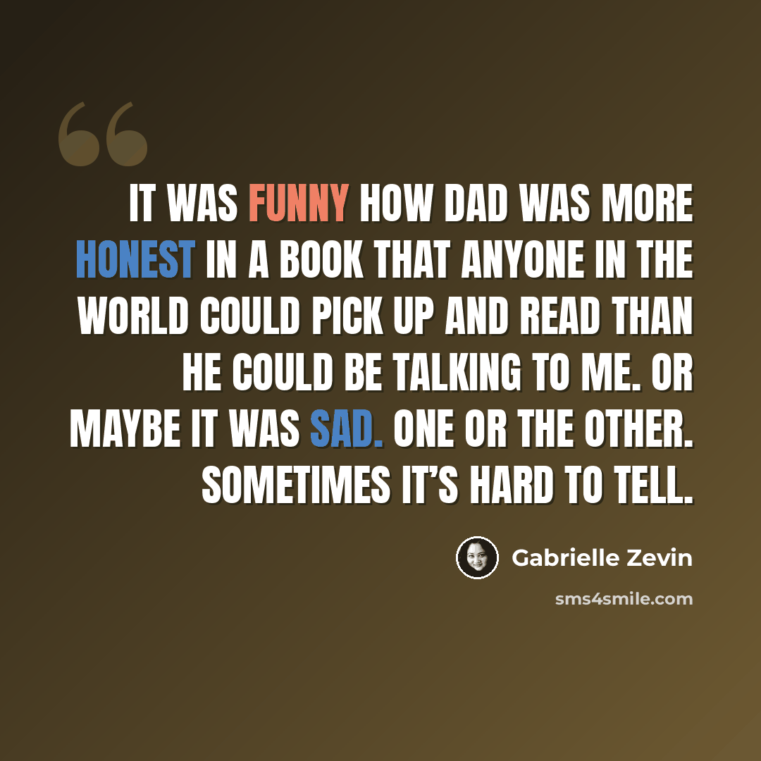“It was funny how dad was more honest in a book that anyone in the world could pick up and read than he could be talking to me. Or maybe it was sad. One or the other. Sometimes it’s hard to tell.” quote by Gabrielle Zevin