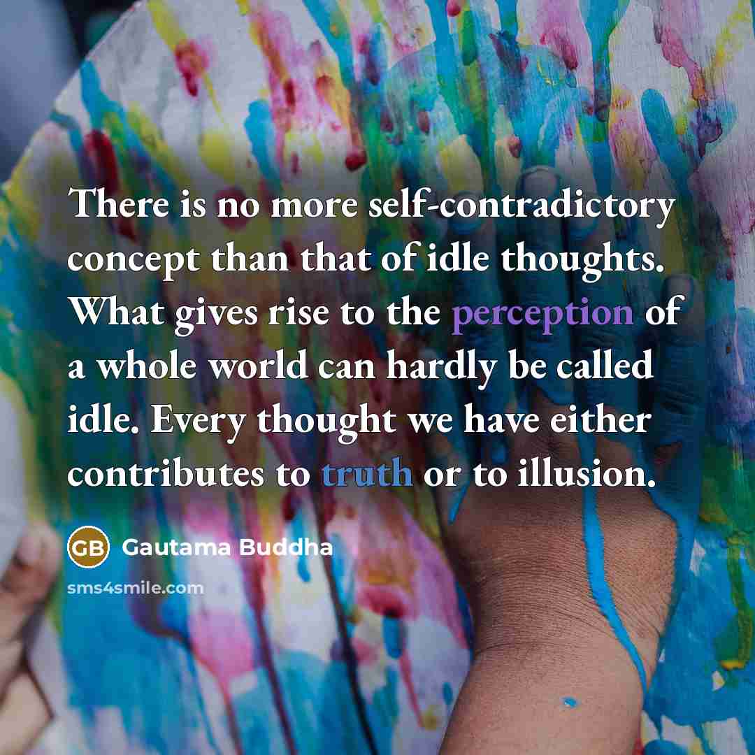 “There is no more self-contradictory concept than that of idle thoughts. What gives rise to the perception of a whole world can hardly be called idle. Every thought we have either contributes to truth or to illusion.” quote by Gautama Buddha