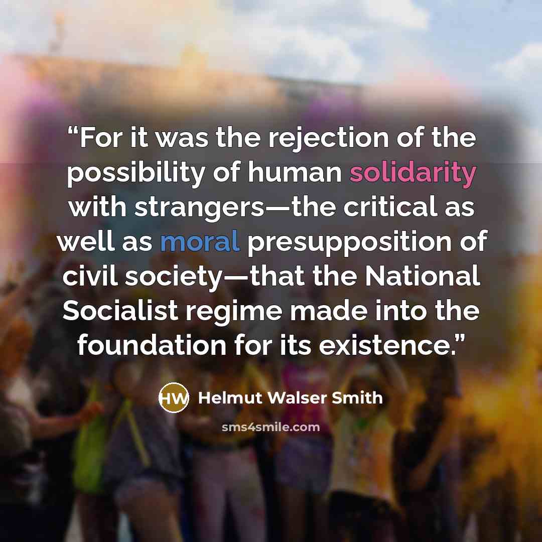 “For it was the rejection of the possibility of human solidarity with strangers—the critical as well as moral presupposition of civil society—that the National Socialist regime made into the foundation for its existence.” quote by Helmut Walser Smith