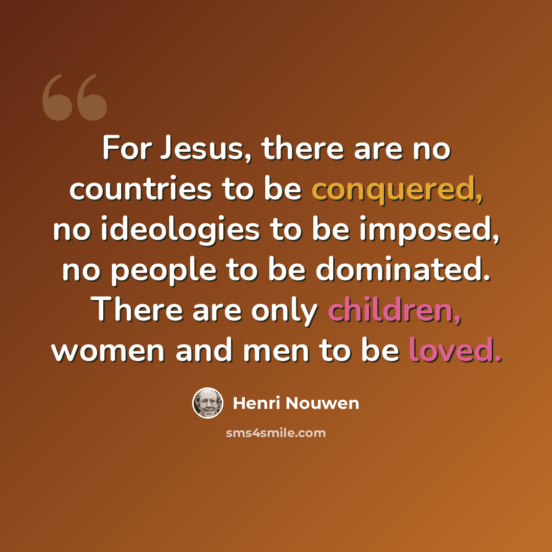 “For Jesus, there are no countries to be conquered, no ideologies to be imposed, no people to be dominated. There are only children, women and men to be loved.” quote by Henri Nouwen